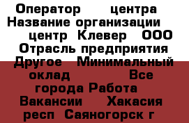 Оператор Call-центра › Название организации ­ Call-центр "Клевер", ООО › Отрасль предприятия ­ Другое › Минимальный оклад ­ 25 000 - Все города Работа » Вакансии   . Хакасия респ.,Саяногорск г.